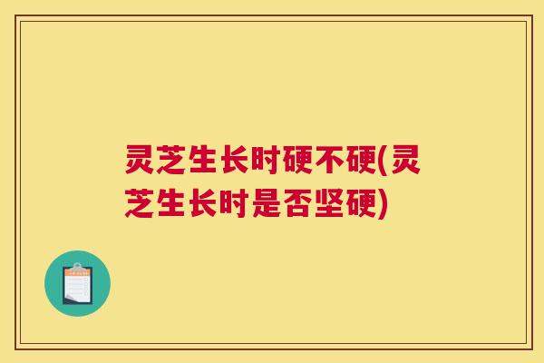 灵芝生长时硬不硬(灵芝生长时是否坚硬)