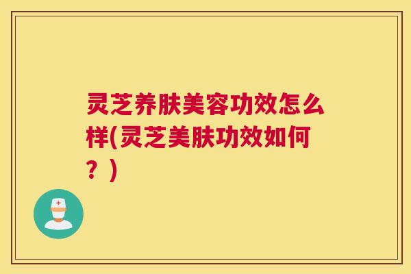 灵芝养肤美容功效怎么样(灵芝美肤功效如何？)