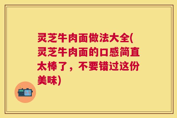 灵芝牛肉面做法大全(灵芝牛肉面的口感简直太棒了，不要错过这份美味)