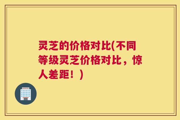 灵芝的价格对比(不同等级灵芝价格对比，惊人差距！)
