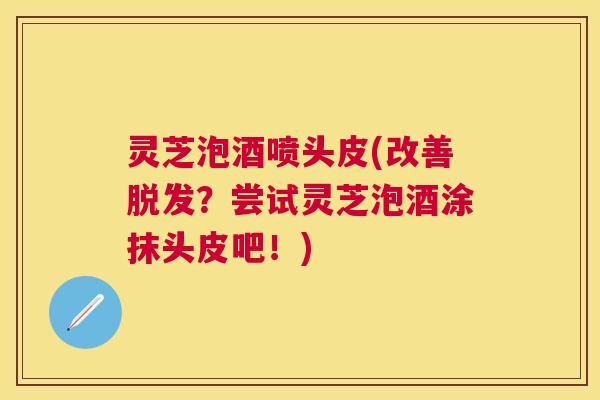 灵芝泡酒喷头皮(改善脱发？尝试灵芝泡酒涂抹头皮吧！)