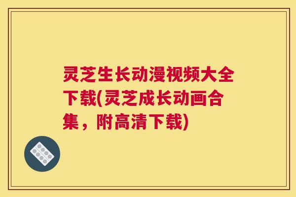 灵芝生长动漫视频大全下载(灵芝成长动画合集，附高清下载)