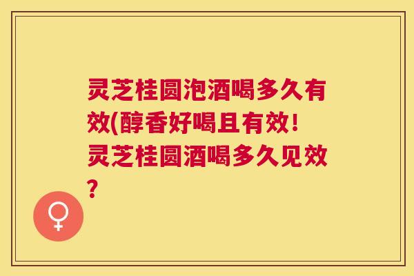 灵芝桂圆泡酒喝多久有效(醇香好喝且有效！灵芝桂圆酒喝多久见效？