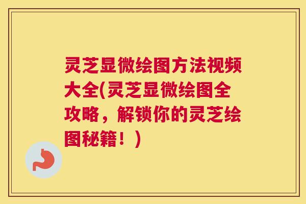 灵芝显微绘图方法视频大全(灵芝显微绘图全攻略，解锁你的灵芝绘图秘籍！)