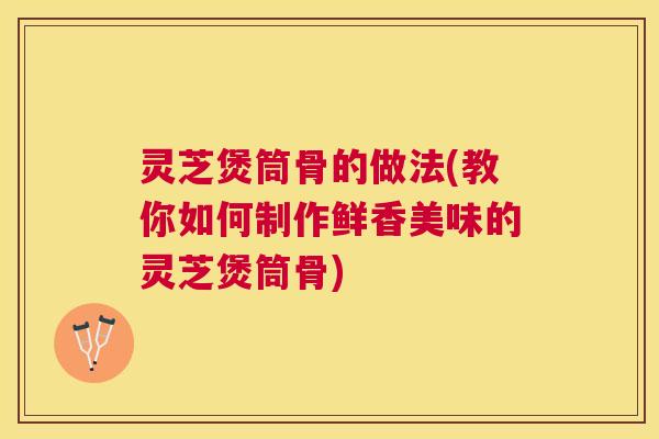 灵芝煲筒骨的做法(教你如何制作鲜香美味的灵芝煲筒骨)