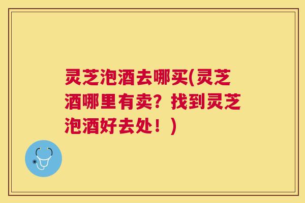 灵芝泡酒去哪买(灵芝酒哪里有卖？找到灵芝泡酒好去处！)