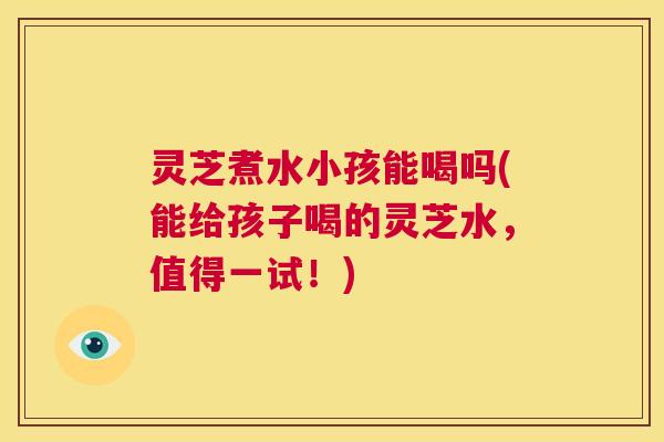 灵芝煮水小孩能喝吗(能给孩子喝的灵芝水，值得一试！)