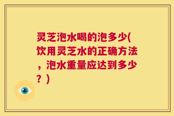 灵芝泡水喝的泡多少(饮用灵芝水的正确方法，泡水重量应达到多少？)
