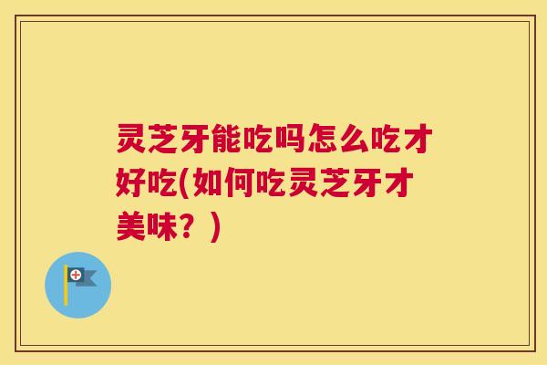 灵芝牙能吃吗怎么吃才好吃(如何吃灵芝牙才美味？)