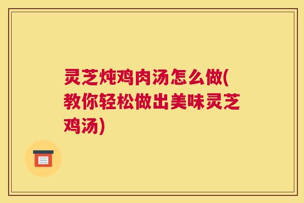 灵芝炖鸡肉汤怎么做(教你轻松做出美味灵芝鸡汤)