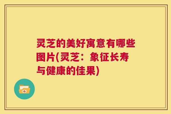 灵芝的美好寓意有哪些图片(灵芝：象征长寿与健康的佳果)