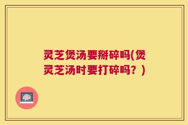 灵芝煲汤要掰碎吗(煲灵芝汤时要打碎吗？)