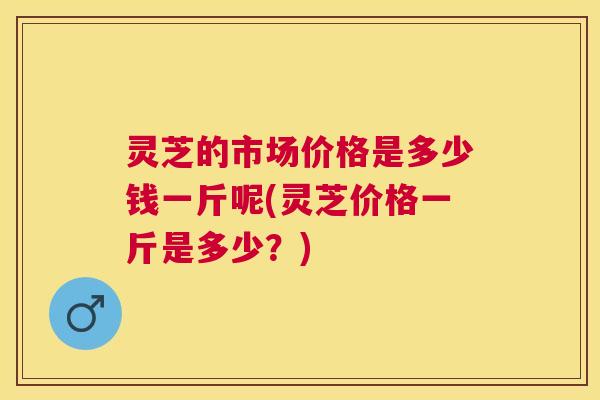 灵芝的市场价格是多少钱一斤呢(灵芝价格一斤是多少？)