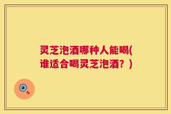 灵芝泡酒哪种人能喝(谁适合喝灵芝泡酒？)