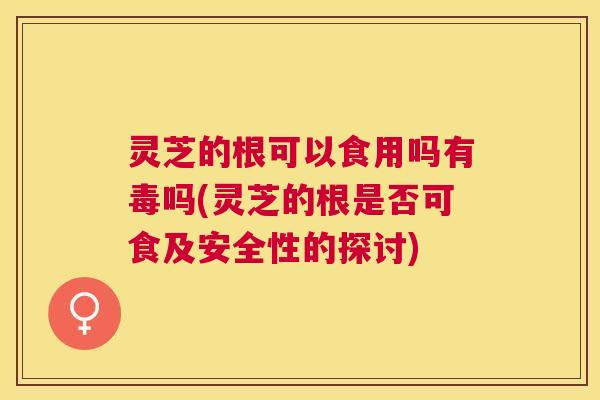 灵芝的根可以食用吗有毒吗(灵芝的根是否可食及安全性的探讨)