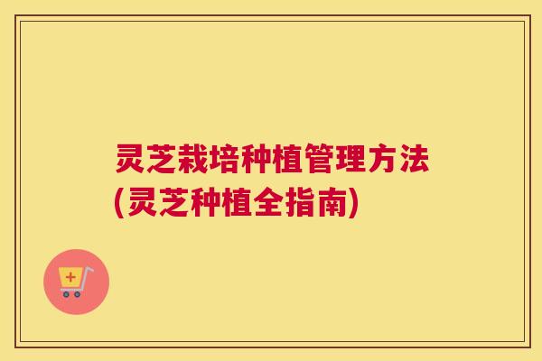 灵芝栽培种植管理方法(灵芝种植全指南)