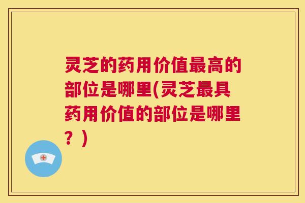 灵芝的药用价值最高的部位是哪里(灵芝最具药用价值的部位是哪里？)