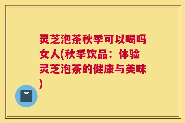 灵芝泡茶秋季可以喝吗女人(秋季饮品：体验灵芝泡茶的健康与美味)