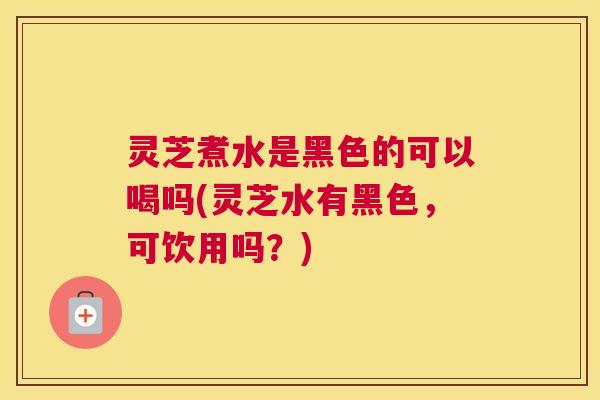 灵芝煮水是黑色的可以喝吗(灵芝水有黑色，可饮用吗？)