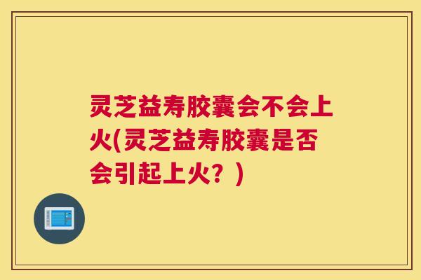 灵芝益寿胶囊会不会上火(灵芝益寿胶囊是否会引起上火？)
