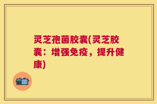 灵芝孢菌胶囊(灵芝胶囊：增强免疫，提升健康)