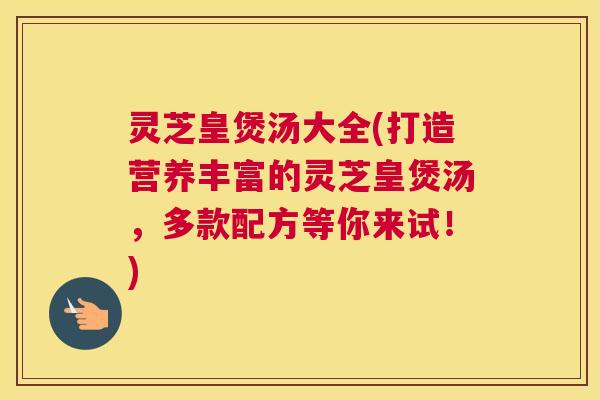 灵芝皇煲汤大全(打造营养丰富的灵芝皇煲汤，多款配方等你来试！)