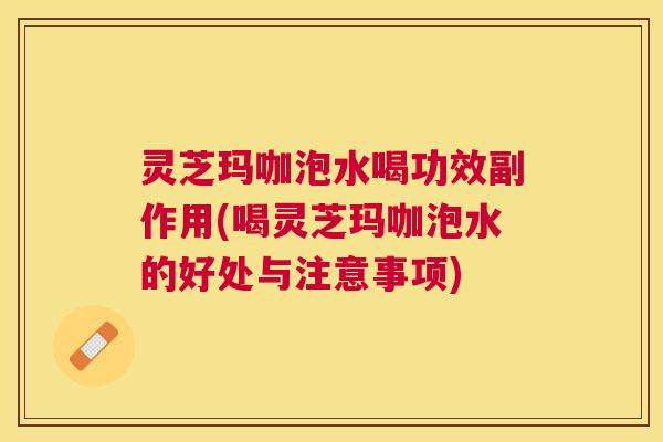 灵芝玛咖泡水喝功效副作用(喝灵芝玛咖泡水的好处与注意事项)