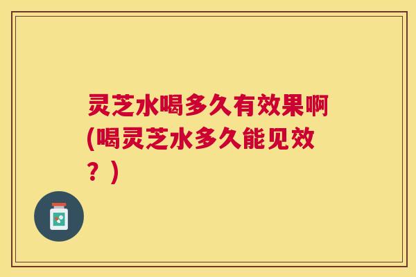 灵芝水喝多久有效果啊(喝灵芝水多久能见效？)