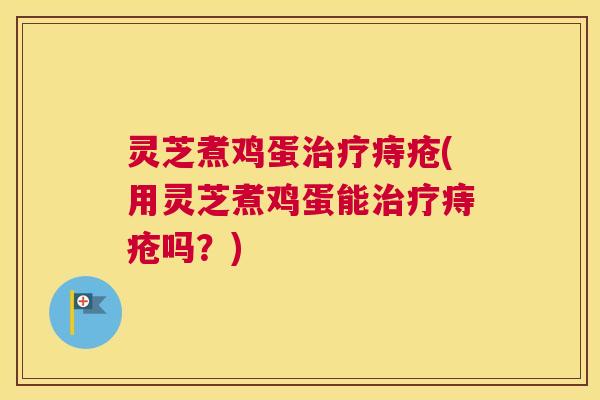 灵芝煮鸡蛋治疗痔疮(用灵芝煮鸡蛋能治疗痔疮吗？)