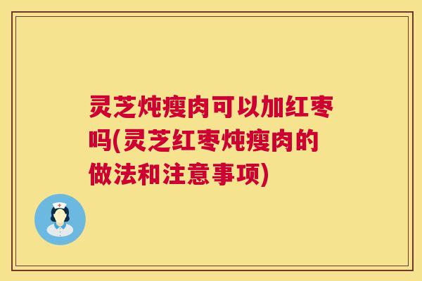 灵芝炖瘦肉可以加红枣吗(灵芝红枣炖瘦肉的做法和注意事项)