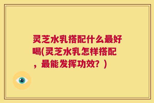 灵芝水乳搭配什么最好喝(灵芝水乳怎样搭配，最能发挥功效？)