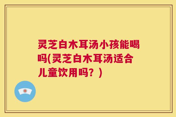 灵芝白木耳汤小孩能喝吗(灵芝白木耳汤适合儿童饮用吗？)
