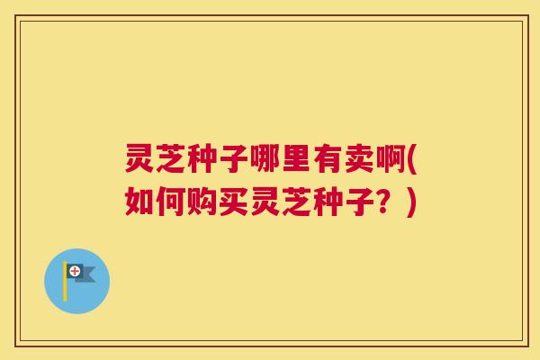 灵芝种子哪里有卖啊(如何购买灵芝种子？)