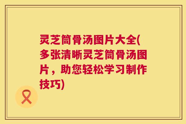 灵芝筒骨汤图片大全(多张清晰灵芝筒骨汤图片，助您轻松学习制作技巧)