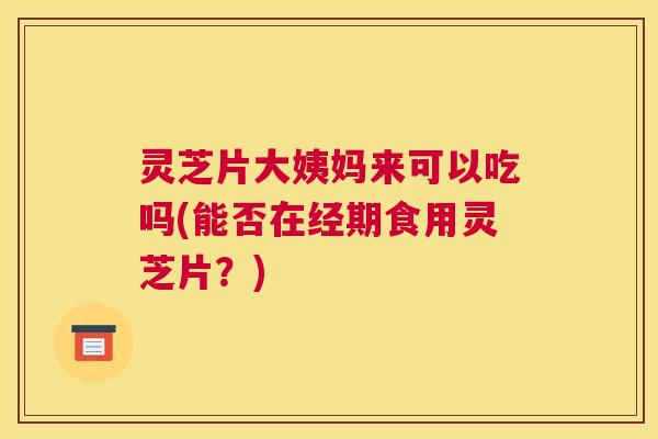 灵芝片大姨妈来可以吃吗(能否在经期食用灵芝片？)