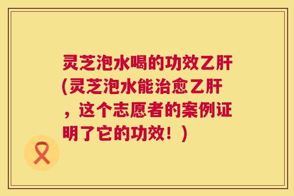 灵芝泡水喝的功效乙肝(灵芝泡水能治愈乙肝，这个志愿者的案例证明了它的功效！)