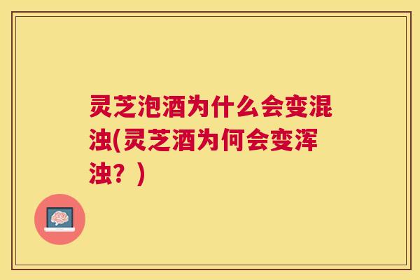 灵芝泡酒为什么会变混浊(灵芝酒为何会变浑浊？)