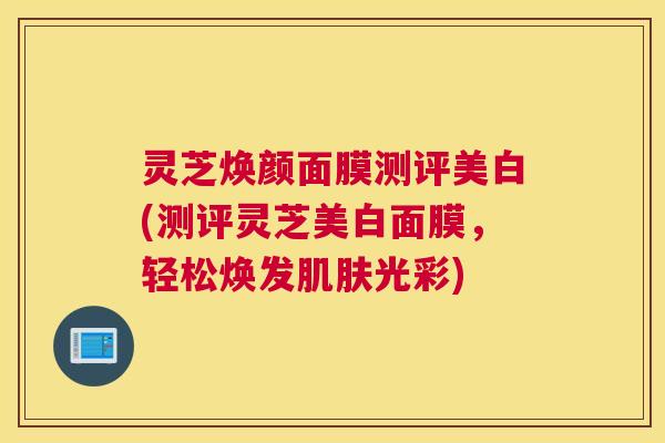 灵芝焕颜面膜测评美白(测评灵芝美白面膜，轻松焕发肌肤光彩)