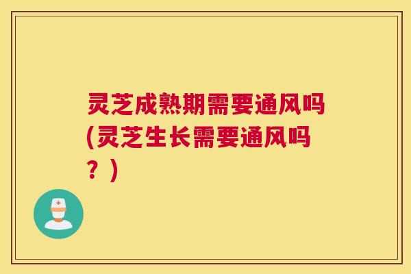 灵芝成熟期需要通风吗(灵芝生长需要通风吗？)