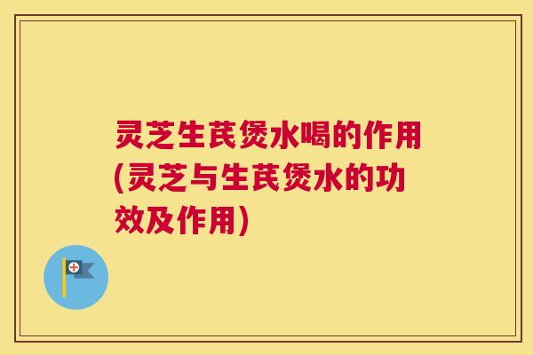 灵芝生芪煲水喝的作用(灵芝与生芪煲水的功效及作用)