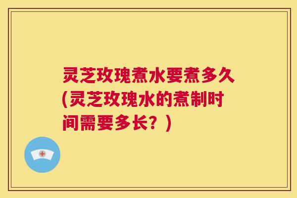 灵芝玫瑰煮水要煮多久(灵芝玫瑰水的煮制时间需要多长？)