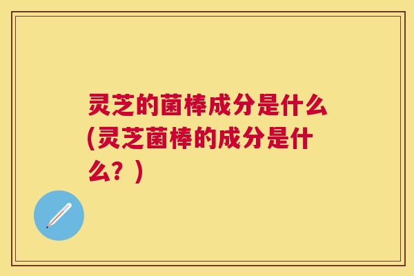 灵芝的菌棒成分是什么(灵芝菌棒的成分是什么？)