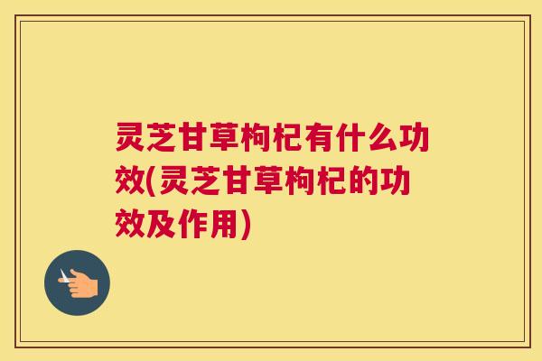 灵芝甘草枸杞有什么功效(灵芝甘草枸杞的功效及作用)