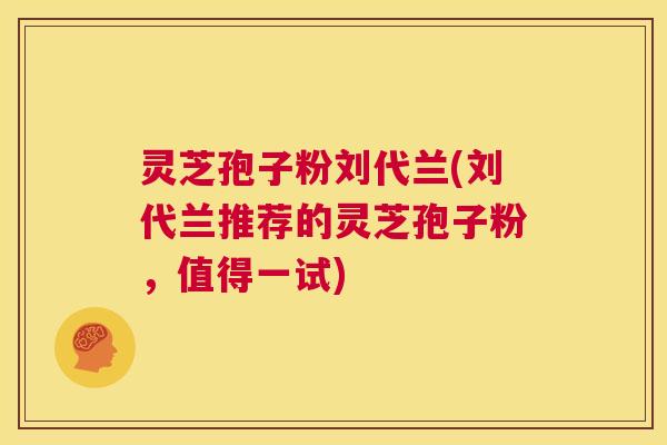 灵芝孢子粉刘代兰(刘代兰推荐的灵芝孢子粉，值得一试)