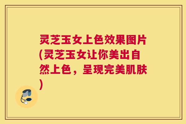 灵芝玉女上色效果图片(灵芝玉女让你美出自然上色，呈现完美肌肤)
