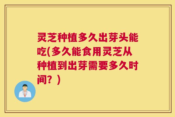 灵芝种植多久出芽头能吃(多久能食用灵芝从种植到出芽需要多久时间？)