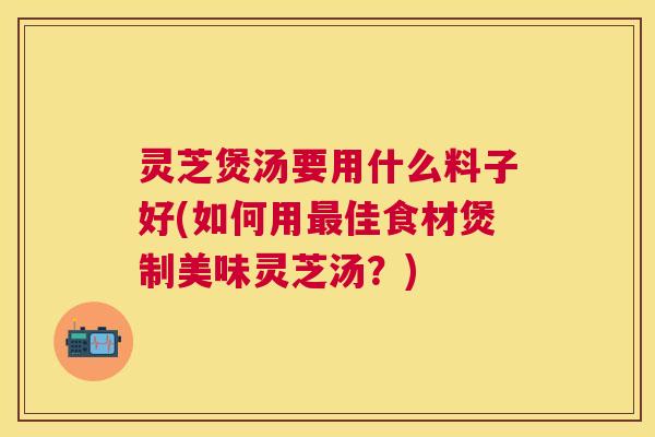 灵芝煲汤要用什么料子好(如何用最佳食材煲制美味灵芝汤？)