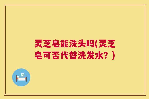 灵芝皂能洗头吗(灵芝皂可否代替洗发水？)