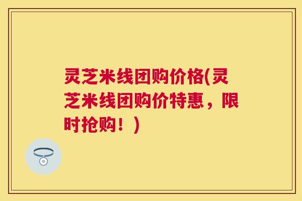 灵芝米线团购价格(灵芝米线团购价特惠，限时抢购！)