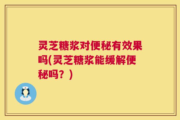 灵芝糖浆对便秘有效果吗(灵芝糖浆能缓解便秘吗？)